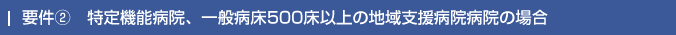 要件②　特定機能病院、一般病床500床以上の地域支援病院病院の場合
