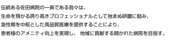 伝統ある佐田病院の一員である我々は、生命を預かる誇り高きプロフェッショナルとして弛まぬ研鑽に励み、急性期を中枢とした高品質医療を提供することにより、患者様のアメニティ向上を実現し、地域に貢献する開かれた病院を目指す。