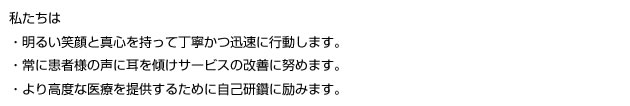 私たちは・明るい笑顔と真心を持って丁寧かつ迅速に行動します。・常に患者様の声に耳を傾けサービスの改善に努めます。・より高度な医療を提供するため自己研鑽に励みます。