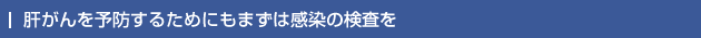 肝がんを予防するためにもまずは感染の検査を